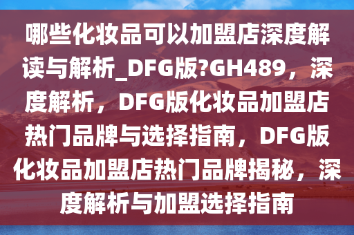 哪些化妆品可以加盟店深度解读与解析_DFG版?GH489，深度解析，DFG版化妆品加盟店热门品牌与选择指南，DFG版化妆品加盟店热门品牌揭秘，深度解析与加盟选择指南