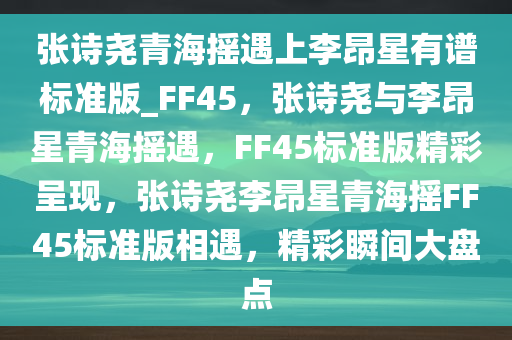 张诗尧青海摇遇上李昂星有谱标准版_FF45，张诗尧与李昂星青海摇遇，F(xiàn)F45标准版精彩呈现，张诗尧李昂星青海摇FF45标准版相遇，精彩瞬间大盘点