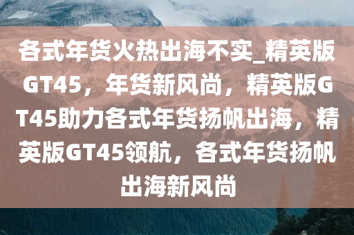 各式年货火热出海不实_精英版GT45，年货新风尚，精英版GT45助力各式年货扬帆出海，精英版GT45领航，各式年货扬帆出海新风尚