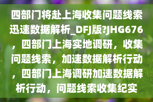 四部门将赴上海收集问题线索迅速数据解析_DFJ版?JHG676，四部门上海实地调研，收集问题线索，加速数据解析行动，四部门上海调研加速数据解析行动，问题线索收集纪实