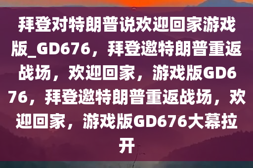 拜登对特朗普说欢迎回家游戏版_GD676，拜登邀特朗普重返战场，欢迎回家，游戏版GD676，拜登邀特朗普重返战场，欢迎回家，游戏版GD676大幕拉开