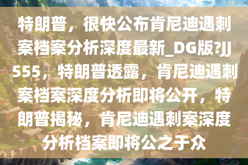 特朗普，很快公布肯尼迪遇刺案档案分析深度最新_DG版?JJ555，特朗普透露，肯尼迪遇刺案档案深度分析即将公开，特朗普揭秘，肯尼迪遇刺案深度分析档案即将公之于众