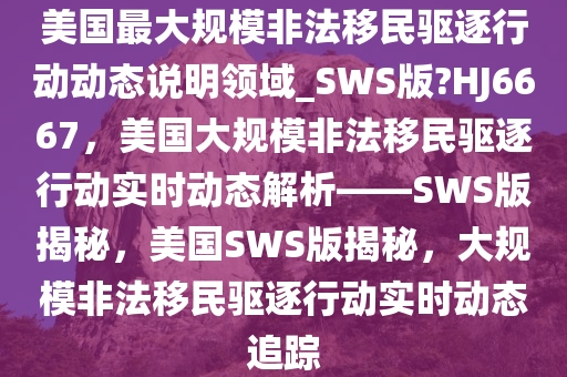 美国最大规模非法移民驱逐行动动态说明领域_SWS版?HJ6667，美国大规模非法移民驱逐行动实时动态解析——SWS版揭秘，美国SWS版揭秘，大规模非法移民驱逐行动实时动态追踪