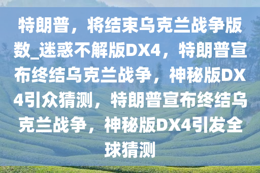 特朗普，将结束乌克兰战争版数_迷惑不解版DX4，特朗普宣布终结乌克兰战争，神秘版DX4引众猜测，特朗普宣布终结乌克兰战争，神秘版DX4引发全球猜测