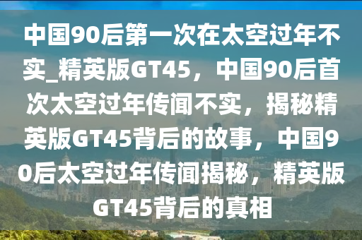 中国90后第一次在太空过年不实_精英版GT45，中国90后首次太空过年传闻不实，揭秘精英版GT45背后的故事，中国90后太空过年传闻揭秘，精英版GT45背后的真相