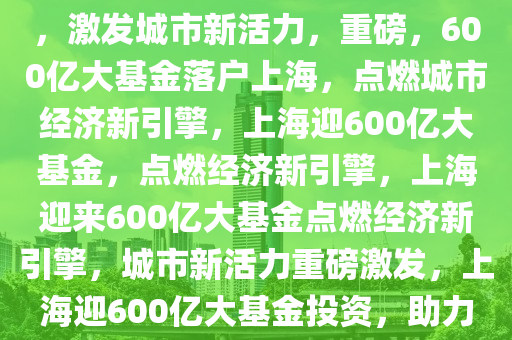 重磅！600亿大基金落地上海，激发城市新活力，重磅，600亿大基金落户上海，点燃城市经济新引擎，上海迎600亿大基金，点燃经济新引擎，上海迎来600亿大基金点燃经济新引擎，城市新活力重磅激发，上海迎600亿大基金投资，助力经济新引擎全面启动