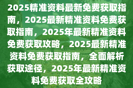 2025精准资料最新免费获取指南，2025最新精准资料免费获取指南，2025年最新精准资料免费获取攻略，2025最新精准资料免费获取指南，全面解析获取途径，2025年最新精准资料免费获取全攻略