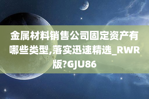 金属材料销售公司固定资产有哪些类型,落实迅速精选_RWR版?GJU86