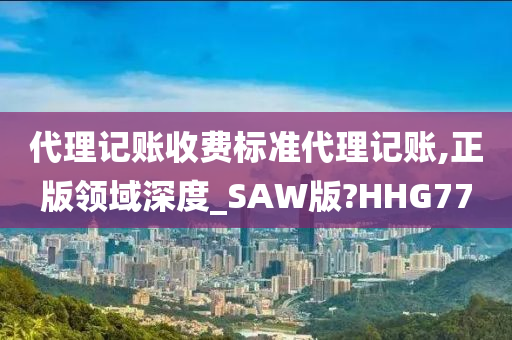 代理记账收费标准代理记账,正版领域深度_SAW版?HHG77