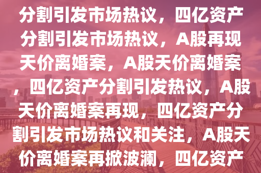 A股再现天价离婚，四亿资产分割引发市场热议，四亿资产分割引发市场热议，A股再现天价离婚案，A股天价离婚案，四亿资产分割引发热议，A股天价离婚案再现，四亿资产分割引发市场热议和关注，A股天价离婚案再掀波澜，四亿资产分割引发热议