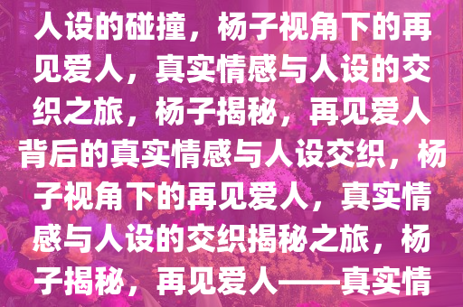 杨子眼中的再见爱人，真实与人设的碰撞，杨子视角下的再见爱人，真实情感与人设的交织之旅，杨子揭秘，再见爱人背后的真实情感与人设交织，杨子视角下的再见爱人，真实情感与人设的交织揭秘之旅，杨子揭秘，再见爱人——真实情感与人设交织之旅