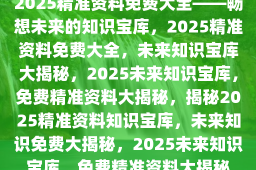 2025精准资料免费大全——畅想未来的知识宝库，2025精准资料免费大全，未来知识宝库大揭秘，2025未来知识宝库，免费精准资料大揭秘，揭秘2025精准资料知识宝库，未来知识免费大揭秘，2025未来知识宝库，免费精准资料大揭秘