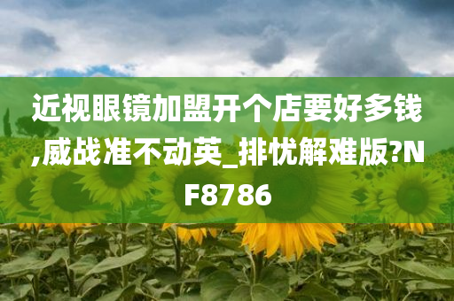 近视眼镜加盟开个店要好多钱,威战准不动英_排忧解难版?NF8786