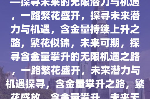 一路繁花，含金量持续上升——探寻未来的无限潜力与机遇，一路繁花盛开，探寻未来潜力与机遇，含金量持续上升之路，繁花似锦，未来可期，探寻含金量攀升的无限机遇之路，一路繁花盛开，未来潜力与机遇探寻，含金量攀升之路，繁花盛放，含金量攀升，未来无限潜力与机遇之旅