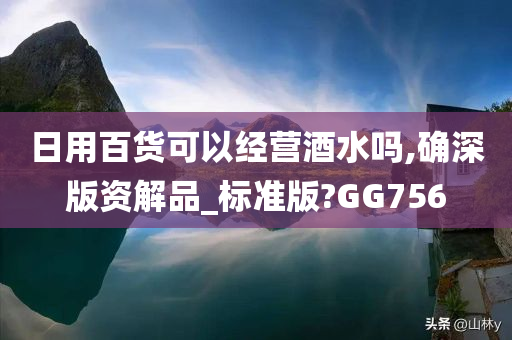 日用百货可以经营酒水吗,确深版资解品_标准版?GG756