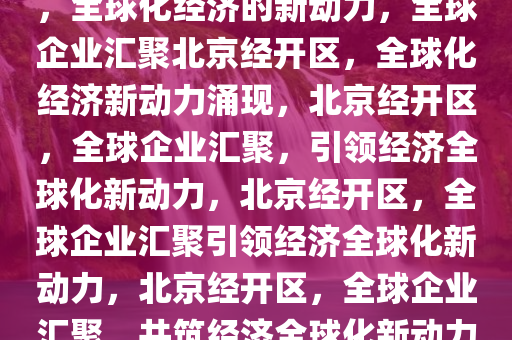 多国企业扎堆落户北京经开区，全球化经济的新动力，全球企业汇聚北京经开区，全球化经济新动力涌现，北京经开区，全球企业汇聚，引领经济全球化新动力，北京经开区，全球企业汇聚引领经济全球化新动力，北京经开区，全球企业汇聚，共筑经济全球化新动力高地