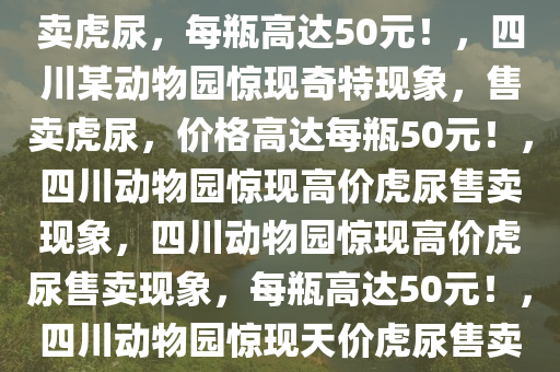 四川一动物园惊现奇特现象，售卖虎尿，每瓶高达50元！，四川某动物园惊现奇特现象，售卖虎尿，价格高达每瓶50元！，四川动物园惊现高价虎尿售卖现象，四川动物园惊现高价虎尿售卖现象，每瓶高达50元！，四川动物园惊现天价虎尿售卖，每瓶50元引关注