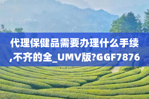 代理保健品需要办理什么手续,不齐的全_UMV版?GGF7876