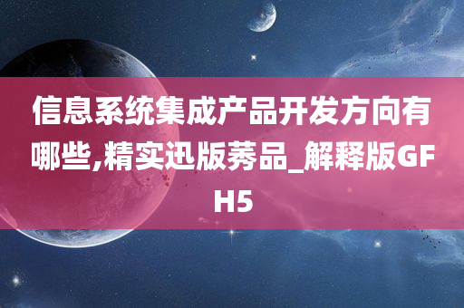 信息系统集成产品开发方向有哪些,精实迅版莠品_解释版GFH5