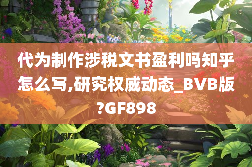 代为制作涉税文书盈利吗知乎怎么写,研究权威动态_BVB版?GF898