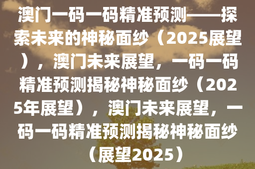 澳门一码一码精准预测——探索未来的神秘面纱（2025展望），澳门未来展望，一码一码精准预测揭秘神秘面纱（2025年展望），澳门未来展望，一码一码精准预测揭秘神秘面纱（展望2025）