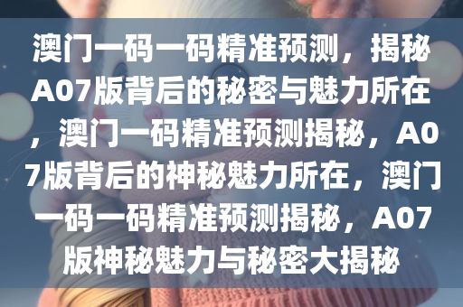 澳门一码一码精准预测，揭秘A07版背后的秘密与魅力所在，澳门一码精准预测揭秘，A07版背后的神秘魅力所在，澳门一码一码精准预测揭秘，A07版神秘魅力与秘密大揭秘