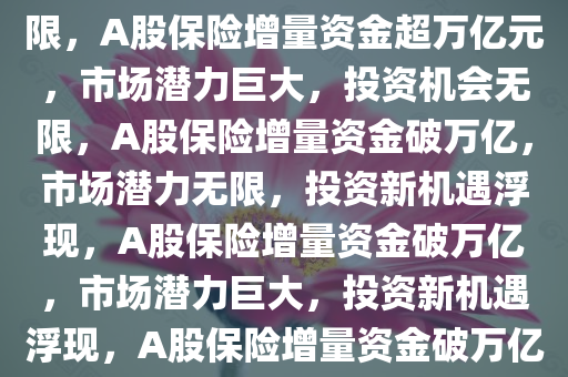 A股将迎万亿元保险增量资金，市场潜力巨大，投资机会无限，A股保险增量资金超万亿元，市场潜力巨大，投资机会无限，A股保险增量资金破万亿，市场潜力无限，投资新机遇浮现，A股保险增量资金破万亿，市场潜力巨大，投资新机遇浮现，A股保险增量资金破万亿，市场潜力无限，投资新机遇涌现