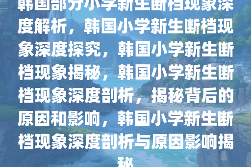 韩国部分小学新生断档现象深度解析，韩国小学新生断档现象深度探究，韩国小学新生断档现象揭秘，韩国小学新生断档现象深度剖析，揭秘背后的原因和影响，韩国小学新生断档现象深度剖析与原因影响揭秘