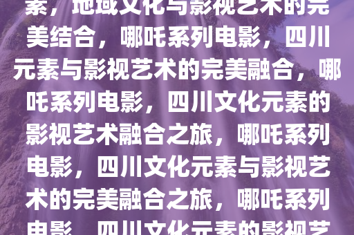 哪吒系列电影融入大量四川元素，地域文化与影视艺术的完美结合，哪吒系列电影，四川元素与影视艺术的完美融合，哪吒系列电影，四川文化元素的影视艺术融合之旅，哪吒系列电影，四川文化元素与影视艺术的完美融合之旅，哪吒系列电影，四川文化元素的影视艺术融合之旅