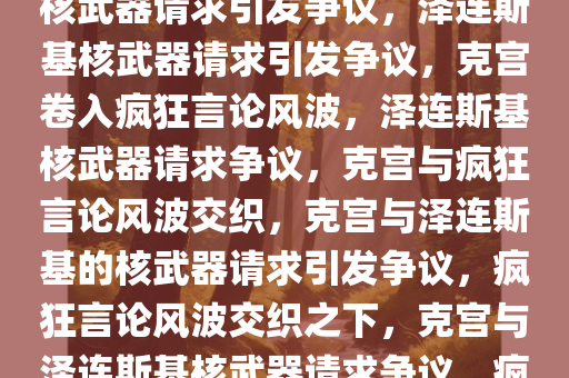 克宫与疯狂言论，泽连斯基的核武器请求引发争议，泽连斯基核武器请求引发争议，克宫卷入疯狂言论风波，泽连斯基核武器请求争议，克宫与疯狂言论风波交织，克宫与泽连斯基的核武器请求引发争议，疯狂言论风波交织之下，克宫与泽连斯基核武器请求争议，疯狂言论风波交织