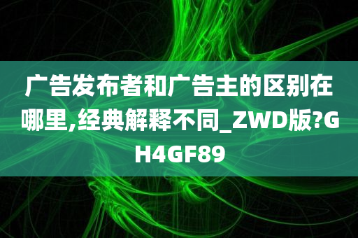 广告发布者和广告主的区别在哪里,经典解释不同_ZWD版?GH4GF89