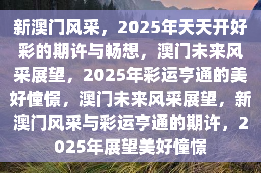 新澳门风采，2025年天天开好彩的期许与畅想，澳门未来风采展望，2025年彩运亨通的美好憧憬，澳门未来风采展望，新澳门风采与彩运亨通的期许，2025年展望美好憧憬