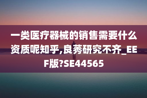 一类医疗器械的销售需要什么资质呢知乎,良莠研究不齐_EEF版?SE44565