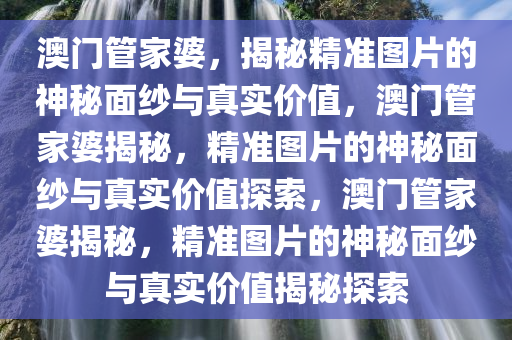 澳门管家婆，揭秘精准图片的神秘面纱与真实价值，澳门管家婆揭秘，精准图片的神秘面纱与真实价值探索，澳门管家婆揭秘，精准图片的神秘面纱与真实价值揭秘探索