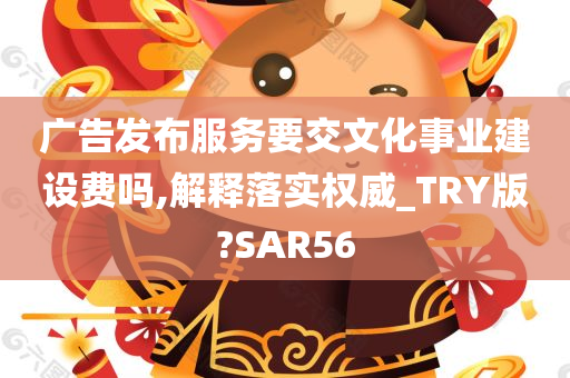 广告发布服务要交文化事业建设费吗,解释落实权威_TRY版?SAR56