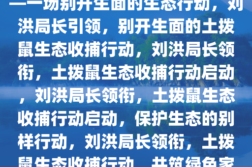 刘洪局长喊你来收土拨鼠了——一场别开生面的生态行动，刘洪局长引领，别开生面的土拨鼠生态收捕行动，刘洪局长领衔，土拨鼠生态收捕行动启动，刘洪局长领衔，土拨鼠生态收捕行动启动，保护生态的别样行动，刘洪局长领衔，土拨鼠生态收捕行动，共筑绿色家园