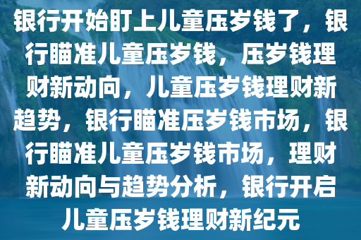 银行开始盯上儿童压岁钱了，银行瞄准儿童压岁钱，压岁钱理财新动向，儿童压岁钱理财新趋势，银行瞄准压岁钱市场，银行瞄准儿童压岁钱市场，理财新动向与趋势分析，银行开启儿童压岁钱理财新纪元