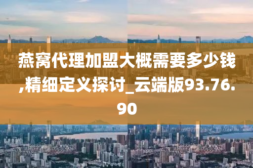 燕窝代理加盟大概需要多少钱,精细定义探讨_云端版93.76.90