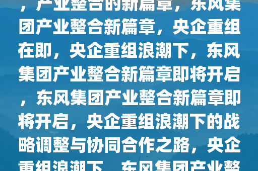 东风集团或将与其他央企重组，产业整合的新篇章，东风集团产业整合新篇章，央企重组在即，央企重组浪潮下，东风集团产业整合新篇章即将开启，东风集团产业整合新篇章即将开启，央企重组浪潮下的战略调整与协同合作之路，央企重组浪潮下，东风集团产业整合新篇章即将开启