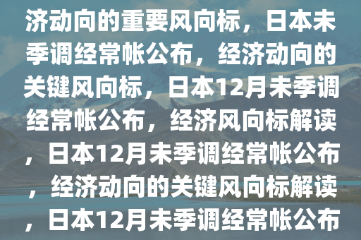 日本12月未季调经常帐公布，经济动向的重要风向标，日本未季调经常帐公布，经济动向的关键风向标，日本12月未季调经常帐公布，经济风向标解读，日本12月未季调经常帐公布，经济动向的关键风向标解读，日本12月未季调经常帐公布，解码经济动向关键风向标