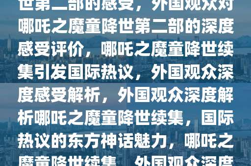 外国观众谈看完哪吒之魔童降世第二部的感受，外国观众对哪吒之魔童降世第二部的深度感受评价，哪吒之魔童降世续集引发国际热议，外国观众深度感受解析，外国观众深度解析哪吒之魔童降世续集，国际热议的东方神话魅力，哪吒之魔童降世续集，外国观众深度感受与热议解析