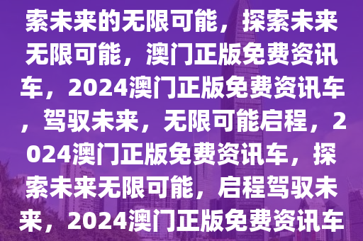 2024澳门正版免费资讯车，探索未来的无限可能，探索未来无限可能，澳门正版免费资讯车，2024澳门正版免费资讯车，驾驭未来，无限可能启程，2024澳门正版免费资讯车，探索未来无限可能，启程驾驭未来，2024澳门正版免费资讯车，驾驭未来，无限可能启程