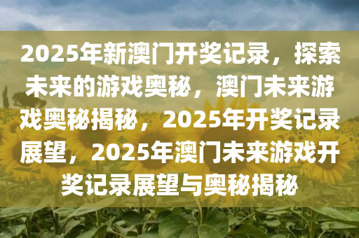 2025年新澳门开奖记录，探索未来的游戏奥秘，澳门未来游戏奥秘揭秘，2025年开奖记录展望，2025年澳门未来游戏开奖记录展望与奥秘揭秘