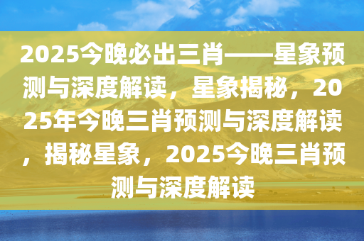 2025今晚必出三肖——星象预测与深度解读，星象揭秘，2025年今晚三肖预测与深度解读，揭秘星象，2025今晚三肖预测与深度解读