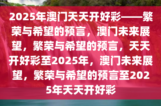 2025年澳门天天开好彩——繁荣与希望的预言，澳门未来展望，繁荣与希望的预言，天天开好彩至2025年，澳门未来展望，繁荣与希望的预言至2025年天天开好彩