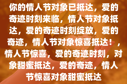 你的情人节对象已抵达，爱的奇迹时刻来临，情人节对象抵达，爱的奇迹时刻绽放，爱的奇迹，情人节对象惊喜抵达！，情人节惊喜，爱的奇迹时刻，对象甜蜜抵达，爱的奇迹，情人节惊喜对象甜蜜抵达