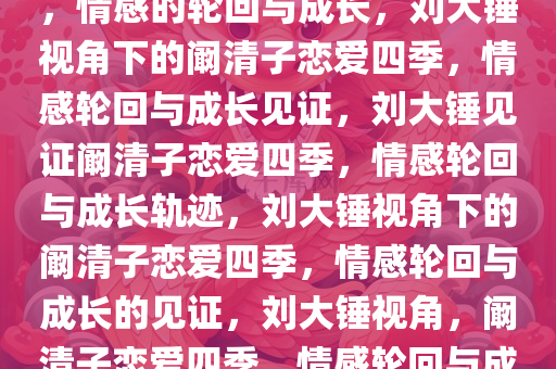 刘大锤见证阚清子恋爱的四季，情感的轮回与成长，刘大锤视角下的阚清子恋爱四季，情感轮回与成长见证，刘大锤见证阚清子恋爱四季，情感轮回与成长轨迹，刘大锤视角下的阚清子恋爱四季，情感轮回与成长的见证，刘大锤视角，阚清子恋爱四季，情感轮回与成长见证