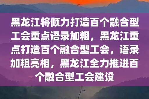 黑龙江将倾力打造百个融合型工会重点语录加粗，黑龙江重点打造百个融合型工会，语录加粗亮相，黑龙江全力推进百个融合型工会建设