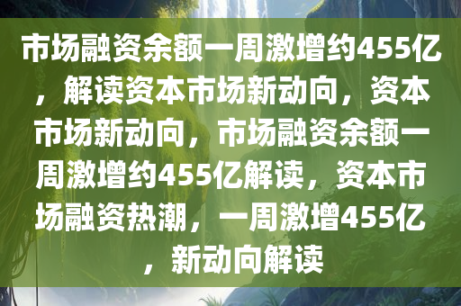 市场融资余额一周激增约455亿，解读资本市场新动向，资本市场新动向，市场融资余额一周激增约455亿解读，资本市场融资热潮，一周激增455亿，新动向解读