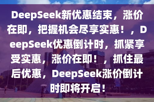 DeepSeek新优惠结束，涨价在即，把握机会尽享实惠！，DeepSeek优惠倒计时，抓紧享受实惠，涨价在即！，抓住最后优惠，DeepSeek涨价倒计时即将开启！